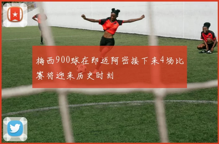 梅西900球在即迈阿密接下来4场比赛将迎来历史时刻