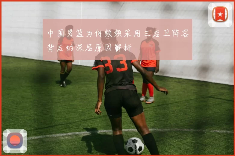 中国男篮为何频频采用三后卫阵容背后的深层原因解析
