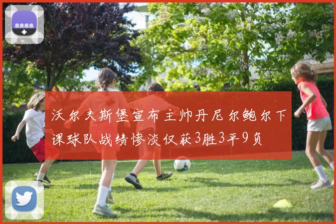沃尔夫斯堡宣布主帅丹尼尔鲍尔下课球队战绩惨淡仅获3胜3平9负