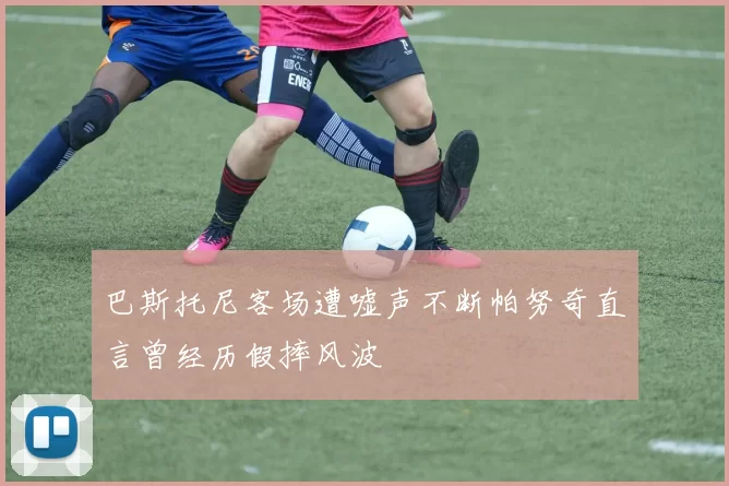 巴斯托尼客场遭嘘声不断帕努奇直言曾经历假摔风波