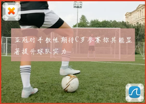亚冠对手教练期待C罗参赛称其能显著提升球队实力
