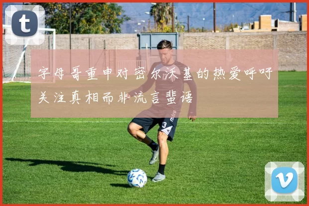 字母哥重申对密尔沃基的热爱呼吁关注真相而非流言蜚语