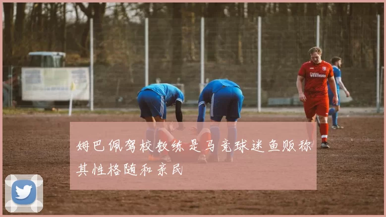 姆巴佩驾校教练是马竞球迷鱼贩称其性格随和亲民