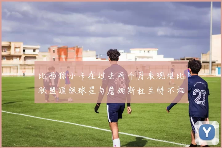 比西称小卡在过去两个月表现堪比联盟顶级球星与詹姆斯杜兰特不相上下