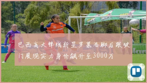 巴西高大锋线新星罗慕洛脚后跟破门展现实力身价飙升至3000万