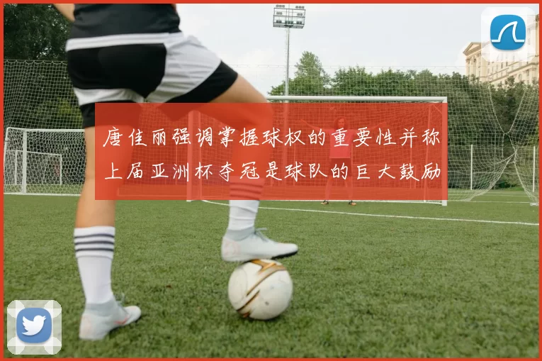 唐佳丽强调掌握球权的重要性并称上届亚洲杯夺冠是球队的巨大鼓励