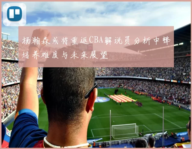 杨瀚森或将重返CBA解说员分析中锋培养难度与未来展望