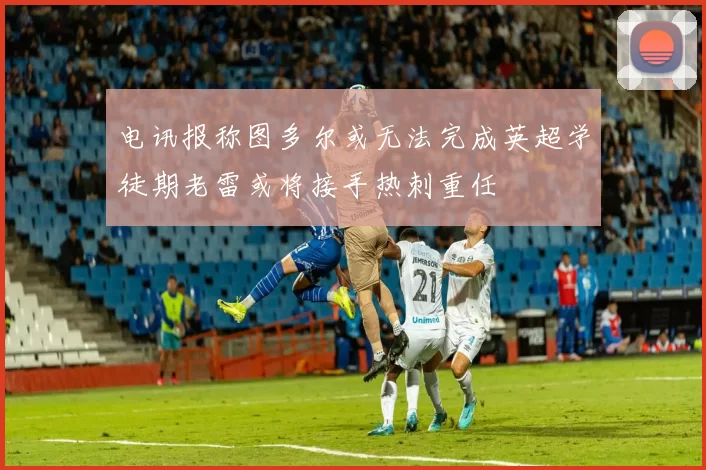 电讯报称图多尔或无法完成英超学徒期老雷或将接手热刺重任