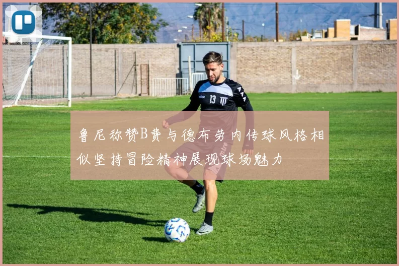 鲁尼称赞B费与德布劳内传球风格相似坚持冒险精神展现球场魅力