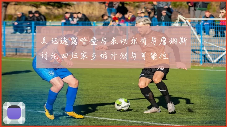 美记透露哈登与米切尔将与詹姆斯讨论回归家乡的计划与可能性