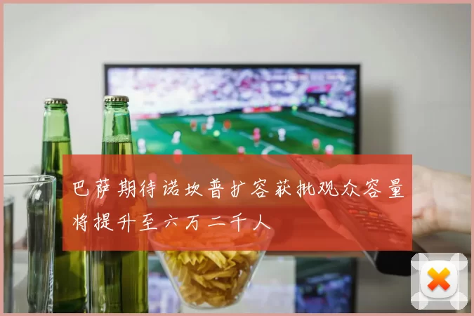 巴萨期待诺坎普扩容获批观众容量将提升至六万二千人