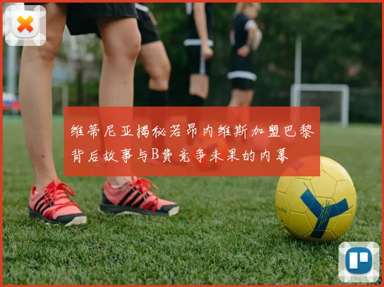 维蒂尼亚揭秘若昂内维斯加盟巴黎背后故事与B费竞争未果的内幕
