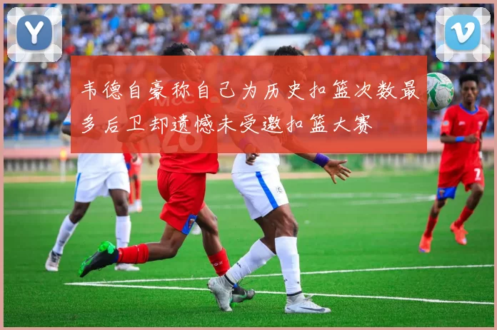 韦德自豪称自己为历史扣篮次数最多后卫却遗憾未受邀扣篮大赛