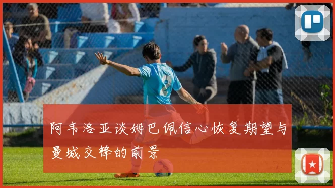 阿韦洛亚谈姆巴佩信心恢复期望与曼城交锋的前景